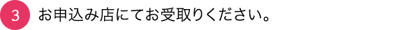 03_お申込み店にてお受取りください。