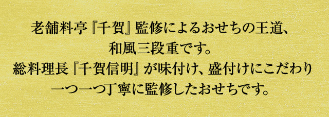 老舗料亭『千賀』監修によるおせちの王道、和風三段重です。総料理長『千賀信明』が味付け、盛付けにこだわり一つ一つ丁寧に監修したおせちです。