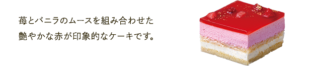 苺とバニラのムースを組み合わせた艶やかな赤が印象的なケーキです。