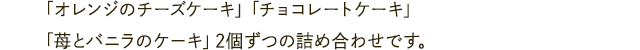 「オレンジのチーズケーキ」「チョコレートケーキ」「苺とバニラのケーキ」2個ずつの詰め合わせです。