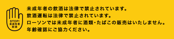 未成年者の飲酒は法律で禁止されています。飲酒運転は法律で禁止されています。ローソンでは未成年者に酒類・たばこの販売はいたしません。年齢確認にご協力ください。