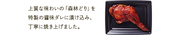 上質な味わいの「森林どり」を特製の醤味ダレに漬け込み、丁寧に焼き上げました。