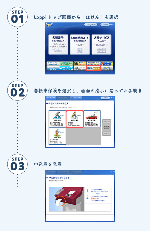 STEP1 Loppiトップ画面から「ほけん」を選択 STEP2 自転車保険を選択し、画面の指示に沿ってお手続き STEP3 申込券を発券
