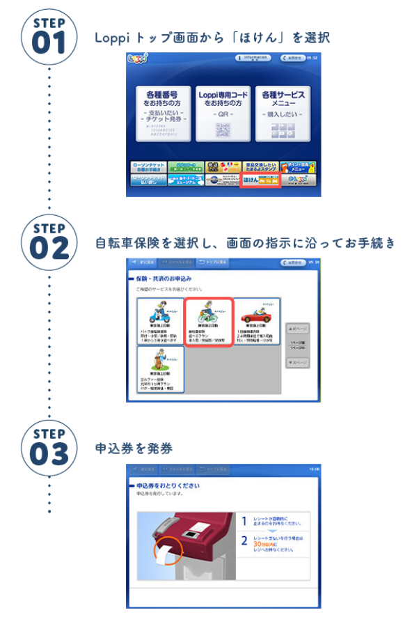 STEP1 Loppiトップ画面から「ほけん」を選択 STEP2 自転車保険を選択し、画面の指示に沿ってお手続き STEP3 申込券を発券