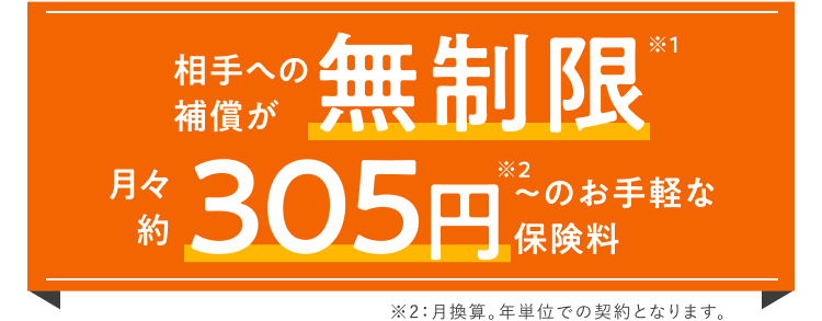 月々 約305円＊～のお手軽な保険料で相手への補償が無制限※ ＊月換算。年単位での契約となります。