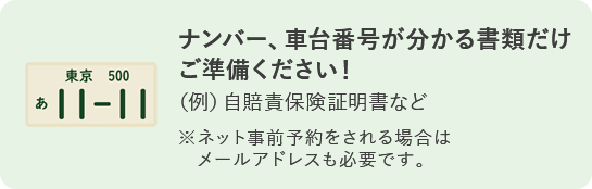 ナンバー、車台番号が分かる書類だけご準備ください！ (例)自賠責保険証明書など ※ネット事前予約をされる場合はメールアドレスも必要です。