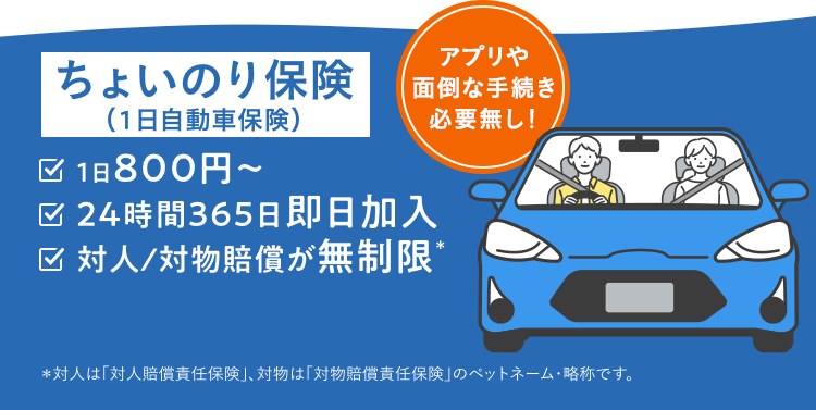 ちょいのり保険 1日800円～ 24時間365日即日加入 対人対物の補償無制限＊ ＊対人は「対人賠償責任保険」、対物は「対物賠償責任保険」の略称です。 アプリや面倒な手続き必要無し！