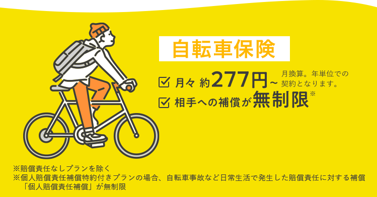 自転車保険 月々約277円～ 月換算。年単位での契約となります。 相手への補償が無制限 ※賠償責任なしプランを除く※個人賠償責任補償特約付きプランの場合、自転車事故など日常生活で発生した賠償責任に対する補償「個人賠償責任補償」が無制限