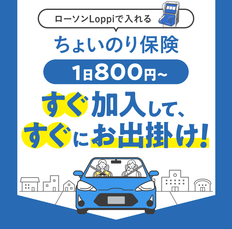 ローソンLoppiで入れるちょいのり保険 ご家族・ご友人の車を借りるなら1日800円～ 24時間365日即日加入 対人／対物賠償が無制限※ ※対人は「対人賠償責任保険」、対物は「対物賠償責任保険」のペットネーム・略称です。