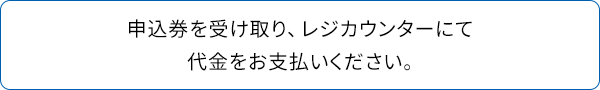 申込券を受け取り、レジカウンターにて代金をお支払いください。