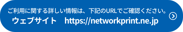 ご利用に関する詳しい情報は、下記のURLでご確認ください。 ウェブサイト　https://networkprint.ne.jp