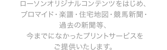 ローソンオリジナルコンテンツをはじめ、ブロマイド・楽譜・住宅地図・競馬新聞・過去の新聞等、今までになかったプリントサービスをご提供いたします。