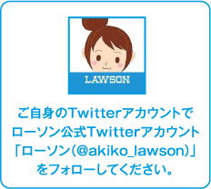 ご自身のTwitterアカウントでローソン公式Twitterアカウント「ローソン（@akiko_lawson）」をフォローしてください。