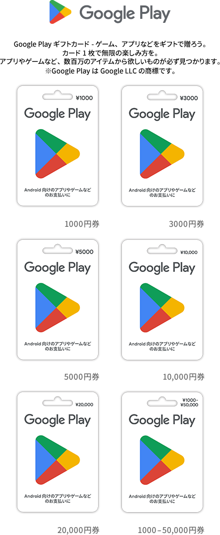 Google Play ギフトカードは、Android™ の公式アプリストアである Google Play ストアで、アプリやゲームなどの購入に使用できます。 Google Play では、あらゆるサイズのデバイスからコンテンツにアクセスできます。 Android でも、iOS でも、Chromecast でも、インターネットからのアクセスでも、Google Play をお楽しみいただけます。 ※Android、Google Play、Google Chromecast は Google LLC の商標です。