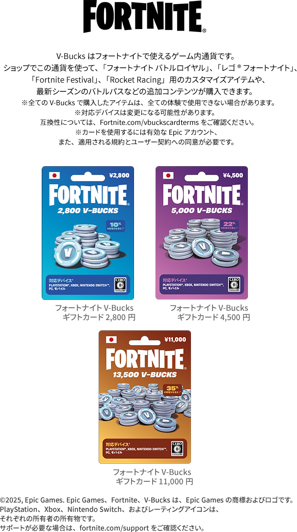 V-Bucksはフォートナイトで使えるゲーム内通貨です。ショップでこの通貨を使って、「フォートナイト バトルロイヤル」、「レゴ®フォートナイト」、「Fortnite Festival」、「Rocket Racing」用のカスタマイズアイテムや、最新シーズンのバトルパスなどの追加コンテンツが購入できます。