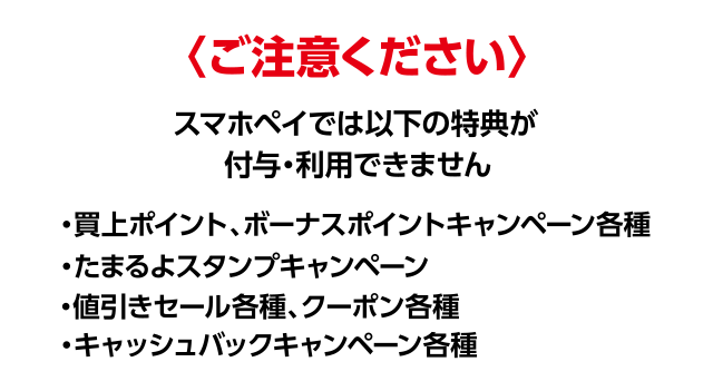 ご注意ください スマホレジでは以下の特典が付与・利用できません ・買上ポイント、ボーナスポイントキャンペーン各種 ・たまるよスタンプキャンペーン ・値引きセール各種、クーポン各種 ・キャッシュバックキャンペーン各種