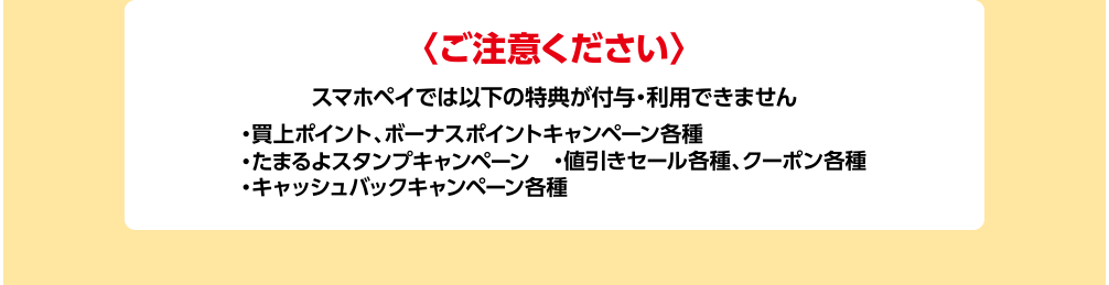 ご注意ください スマホレジでは以下の特典が付与・利用できません ・買上ポイント、ボーナスポイントキャンペーン各種 ・たまるよスタンプキャンペーン ・値引きセール各種、クーポン各種 ・キャッシュバックキャンペーン各種