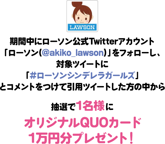 期間中にローソン公式Twitterアカウント「ローソン(@akiko_lawson)」をフォローし、対象ツイートに「#ローソンシンデレラガールズ」とコメントをつけて引⽤ツイートした⽅の中から抽選で1名様にオリジナルQUOカード1万円分プレゼント！