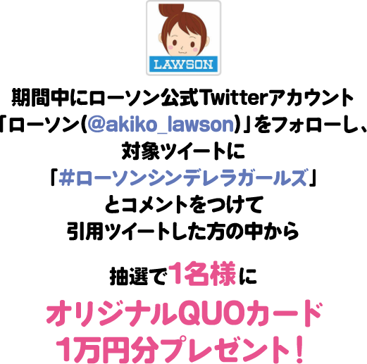 期間中にローソン公式Twitterアカウント「ローソン(@akiko_lawson)」をフォローし、対象ツイートに「#ローソンシンデレラガールズ」とコメントをつけて引⽤ツイートした⽅の中から抽選で1名様にオリジナルQUOカード1万円分プレゼント!