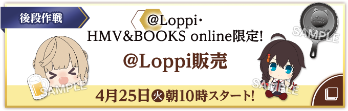 後段作戦 @Loppi・HMV&BOOKS online限定! @Loppi販売 4月25日(火)朝10時スタート!
