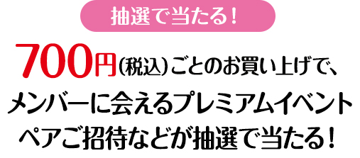 抽選で当たる!700円(税込)ごとのお買い上げで、メンバーに会えるプレミアムイベントペアご招待などが抽選で当たる!