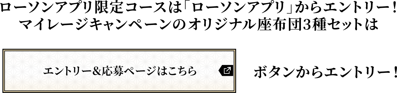 ローソンアプリ限定コースは「ローソンアプリ」からエントリー!マイレージキャンペーンのオリジナル座布団3種セットは「エントリー&応募ページはこちら」ボタンからエントリー!