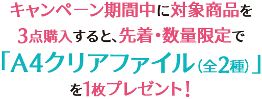 キャンペーン期間中に対象商品を3点購入すると、先着・数量限定で「A4クリアファイル(全2種)」を1枚プレゼント!