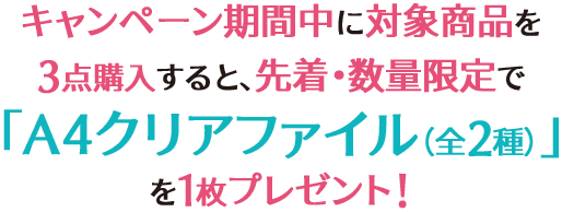 キャンペーン期間中に対象商品を3点購入すると、先着・数量限定で「A4クリアファイル（全2種）」を1枚プレゼント！