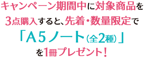 キャンペーン期間中に対象商品を3点購入すると、先着・数量限定で「A5ノート(全2種)」を1冊プレゼント!